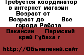 Требуется координатор в интернет-магазин › Возраст от ­ 20 › Возраст до ­ 40 - Все города Работа » Вакансии   . Пермский край,Губаха г.